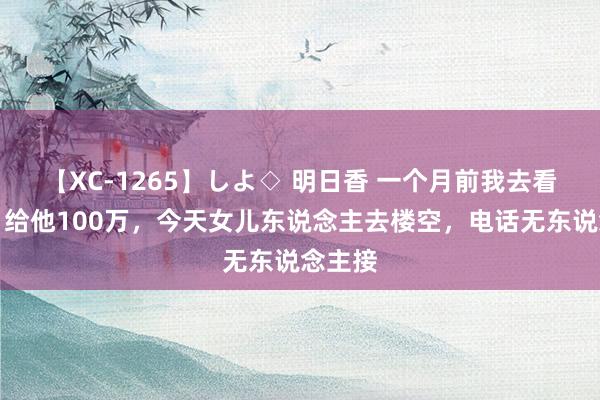 【XC-1265】しよ◇ 明日香 一个月前我去看孙子，给他100万，今天女儿东说念主去楼空，电话无东说念主接