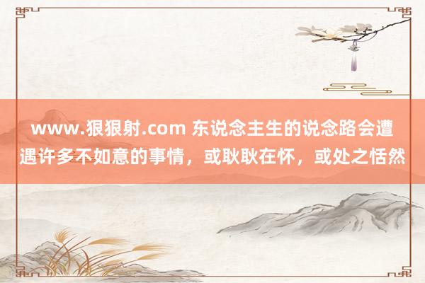 www.狠狠射.com 东说念主生的说念路会遭遇许多不如意的事情，或耿耿在怀，或处之恬然