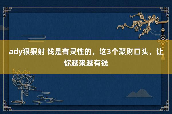 ady狠狠射 钱是有灵性的，这3个聚财口头，让你越来越有钱