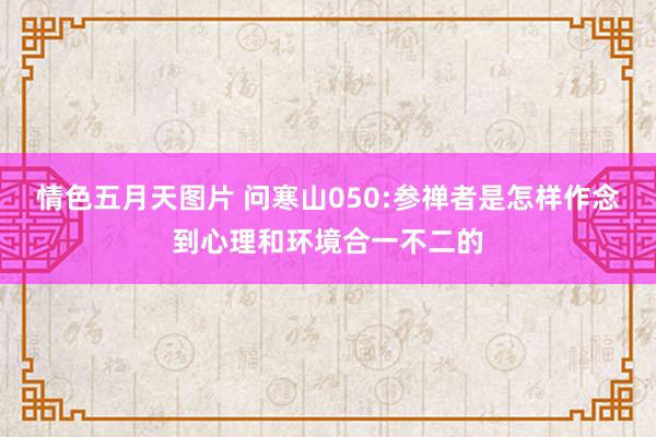 情色五月天图片 问寒山050:参禅者是怎样作念到心理和环境合一不二的