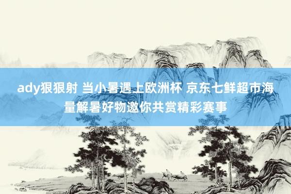 ady狠狠射 当小暑遇上欧洲杯 京东七鲜超市海量解暑好物邀你共赏精彩赛事