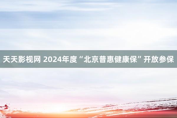 天天影视网 2024年度“北京普惠健康保”开放参保