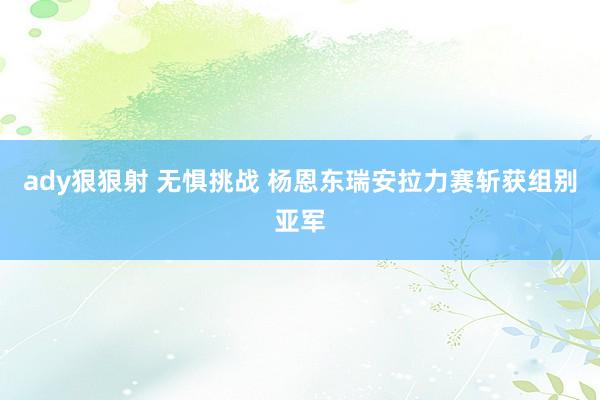 ady狠狠射 无惧挑战 杨恩东瑞安拉力赛斩获组别亚军