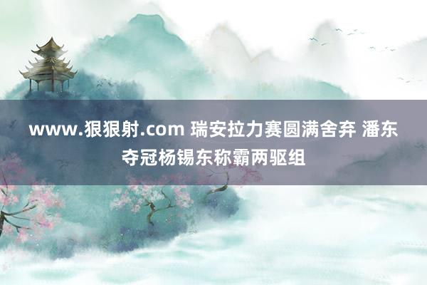 www.狠狠射.com 瑞安拉力赛圆满舍弃 潘东夺冠杨锡东称霸两驱组