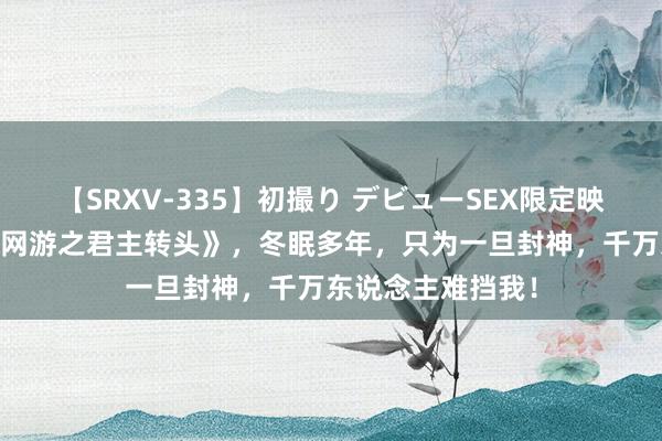 【SRXV-335】初撮り デビューSEX限定映像集 私藏好书《网游之君主转头》，冬眠多年，只为一旦封神，千万东说念主难挡我！