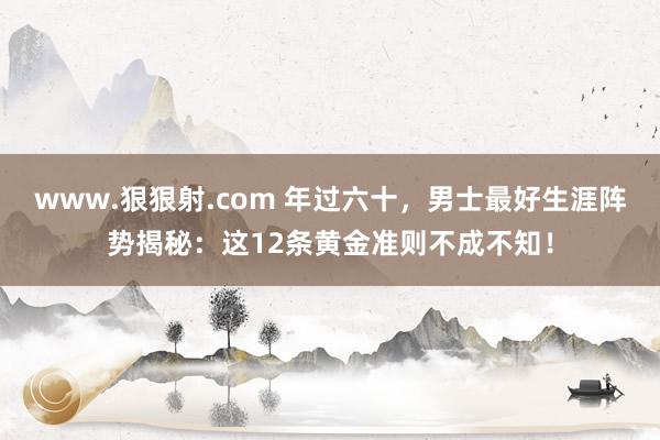 www.狠狠射.com 年过六十，男士最好生涯阵势揭秘：这12条黄金准则不成不知！