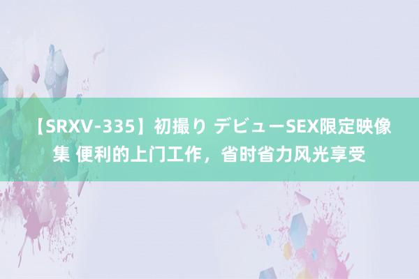 【SRXV-335】初撮り デビューSEX限定映像集 便利的上门工作，省时省力风光享受