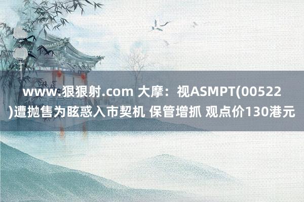 www.狠狠射.com 大摩：视ASMPT(00522)遭抛售为眩惑入市契机 保管增抓 观点价130港元