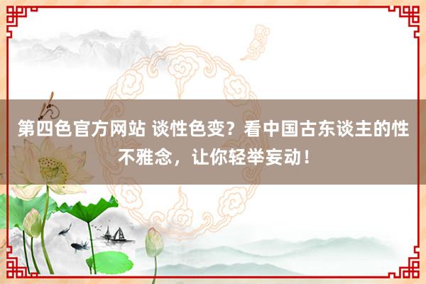 第四色官方网站 谈性色变？看中国古东谈主的性不雅念，让你轻举妄动！