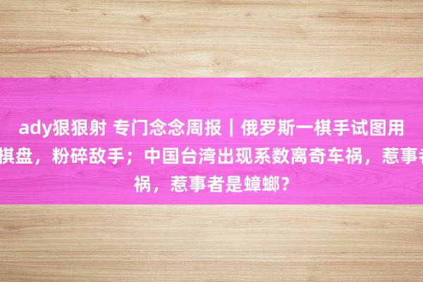 ady狠狠射 专门念念周报｜俄罗斯一棋手试图用水银涂抹棋盘，粉碎敌手；中国台湾出现系数离奇车祸，惹事者是蟑螂？