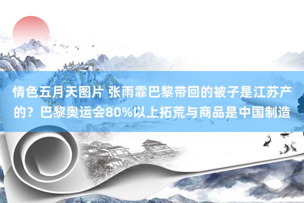 情色五月天图片 张雨霏巴黎带回的被子是江苏产的？巴黎奥运会80%以上拓荒与商品是中国制造