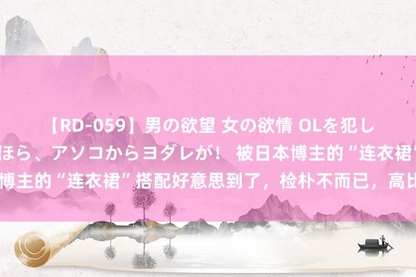 【RD-059】男の欲望 女の欲情 OLを犯したい すました顔して…ほら、アソコからヨダレが！ 被日本博主的“连衣裙”搭配好意思到了，检朴不而已，高比及施行里