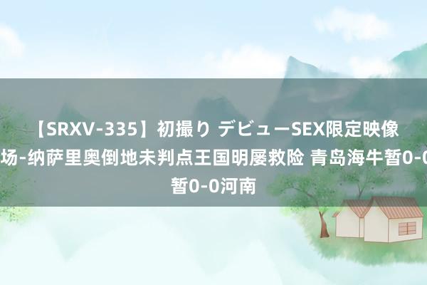 【SRXV-335】初撮り デビューSEX限定映像集 半场-纳萨里奥倒地未判点王国明屡救险 青岛海牛暂0-0河南