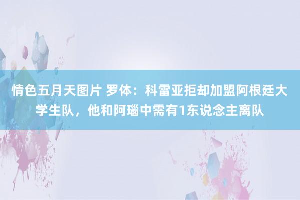 情色五月天图片 罗体：科雷亚拒却加盟阿根廷大学生队，他和阿瑙中需有1东说念主离队