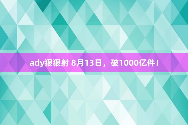 ady狠狠射 8月13日，破1000亿件！