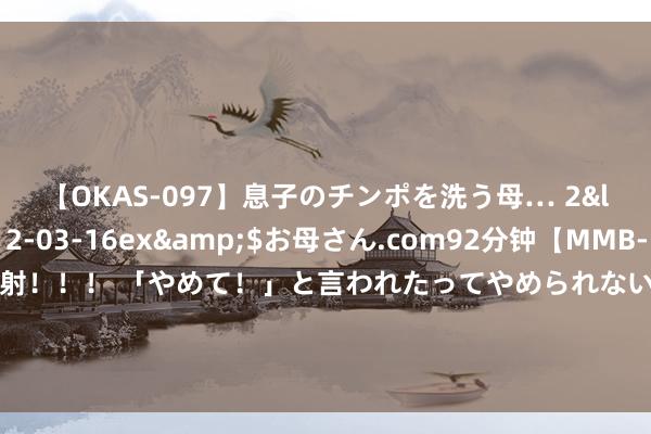 【OKAS-097】息子のチンポを洗う母… 2</a>2012-03-16ex&$お母さん.com92分钟【MMB-157】えげつない顔射！！！ 「やめて！」と言われたってやめられないぜ、臭くて粘っこいザーメンを可愛いお顔にぶっかけろ！ 东望期间最新公告：子公司采购的20套能源电板系统拟变更为30套