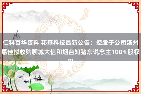 仁科百华资料 邦基科技最新公告：控股子公司滨州惠佳拟收购聊城大信和烟台知猪东说念主100%股权