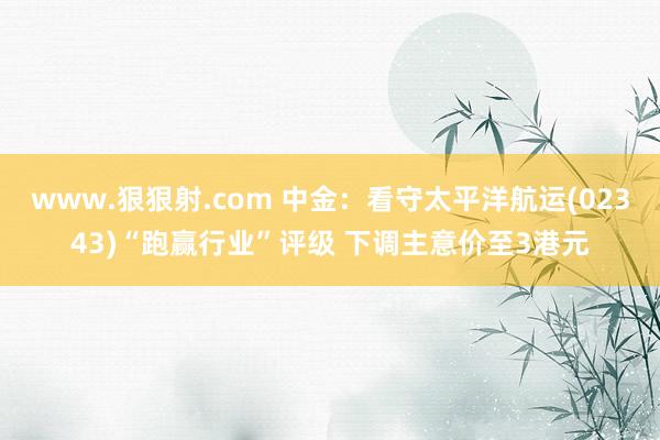 www.狠狠射.com 中金：看守太平洋航运(02343)“跑赢行业”评级 下调主意价至3港元