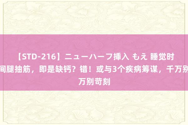 【STD-216】ニューハーフ挿入 もえ 睡觉时顷刻间腿抽筋，即是缺钙？错！或与3个疾病筹谋，千万别苛刻