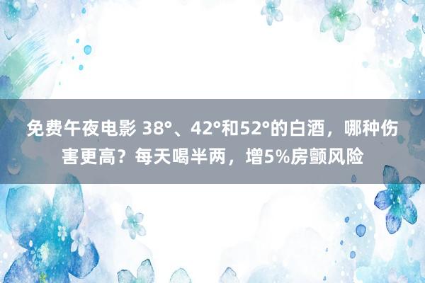 免费午夜电影 38°、42°和52°的白酒，哪种伤害更高？每天喝半两，增5%房颤风险