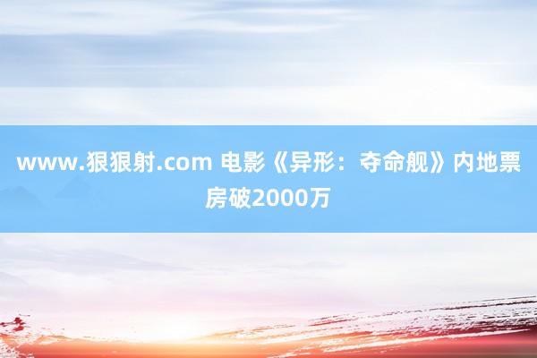 www.狠狠射.com 电影《异形：夺命舰》内地票房破2000万