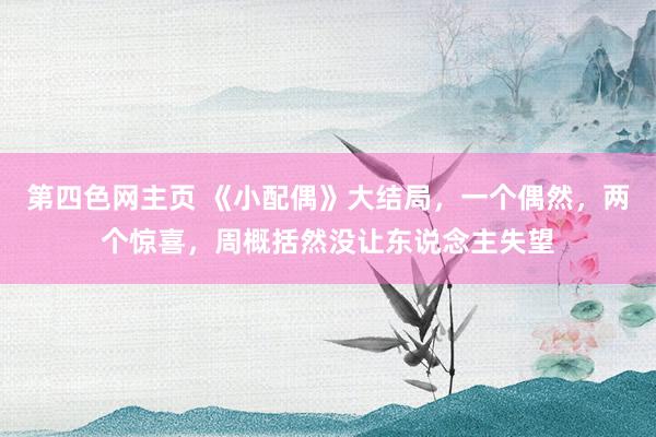 第四色网主页 《小配偶》大结局，一个偶然，两个惊喜，周概括然没让东说念主失望