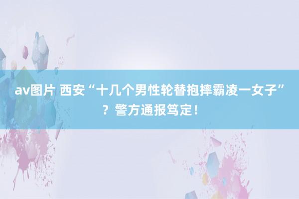 av图片 西安“十几个男性轮替抱摔霸凌一女子”？警方通报笃定！