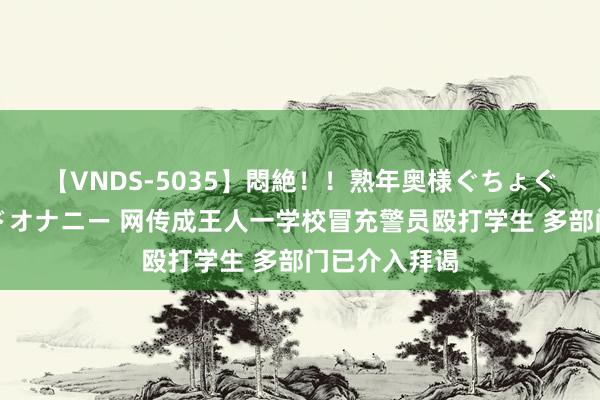 【VNDS-5035】悶絶！！熟年奥様ぐちょぐちょディルドオナニー 网传成王人一学校冒充警员殴打学生 多部门已介入拜谒