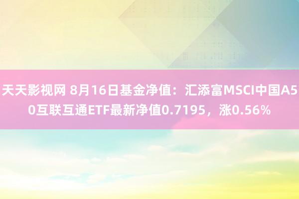 天天影视网 8月16日基金净值：汇添富MSCI中国A50互联互通ETF最新净值0.7195，涨0.56%