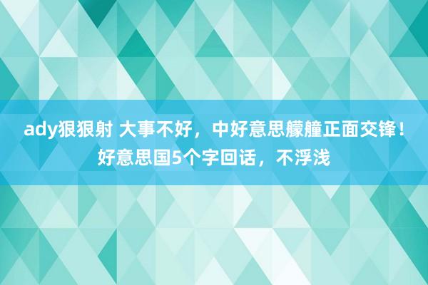 ady狠狠射 大事不好，中好意思艨艟正面交锋！好意思国5个字回话，不浮浅