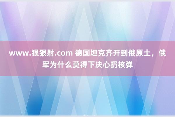 www.狠狠射.com 德国坦克齐开到俄原土，俄军为什么莫得下决心扔核弹