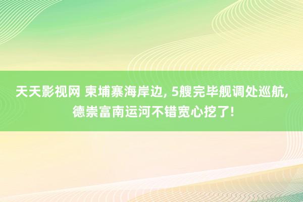 天天影视网 柬埔寨海岸边， 5艘完毕舰调处巡航， 德崇富南运河不错宽心挖了!