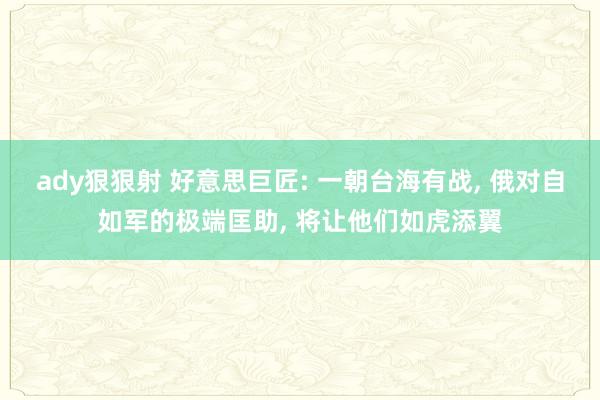 ady狠狠射 好意思巨匠: 一朝台海有战， 俄对自如军的极端匡助， 将让他们如虎添翼