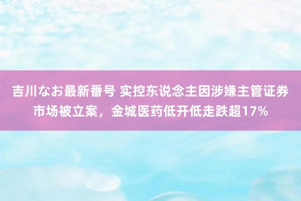 吉川なお最新番号 实控东说念主因涉嫌主管证券市场被立案，金城医药低开低走跌超17%