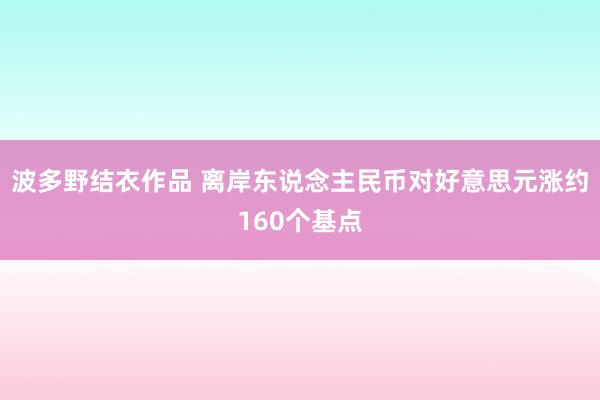 波多野结衣作品 离岸东说念主民币对好意思元涨约160个基点