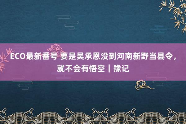 ECO最新番号 要是吴承恩没到河南新野当县令，就不会有悟空｜豫记