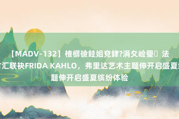 【MADV-132】楂樼礆銈姐兗銉?涓夊崄璺法 广州太古汇联袂FRIDA KAHLO，弗里达艺术主题伸开启盛夏缤纷体验