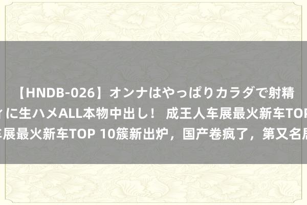 【HNDB-026】オンナはやっぱりカラダで射精する 厳選美巨乳ボディに生ハメALL本物中出し！ 成王人车展最火新车TOP 10簇新出炉，国产卷疯了，第又名居然是它？