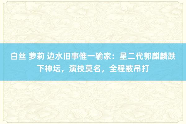 白丝 萝莉 边水旧事惟一输家：星二代郭麒麟跌下神坛，演技莫名，全程被吊打