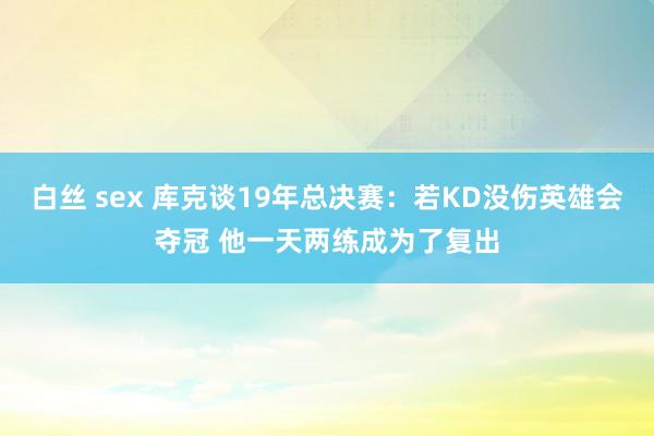 白丝 sex 库克谈19年总决赛：若KD没伤英雄会夺冠 他一天两练成为了复出