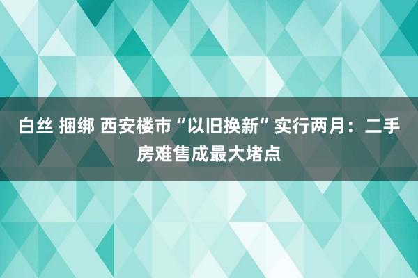 白丝 捆绑 西安楼市“以旧换新”实行两月：二手房难售成最大堵点