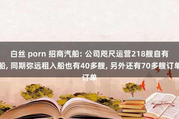 白丝 porn 招商汽船: 公司咫尺运营218艘自有船， 同期弥远租入船也有40多艘， 另外还有70多艘订单