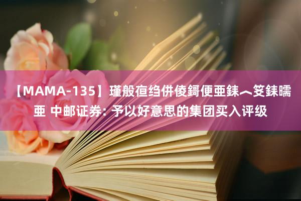 【MAMA-135】瑾般亱绉併倰鎶便亜銇︿笅銇曘亜 中邮证券: 予以好意思的集团买入评级