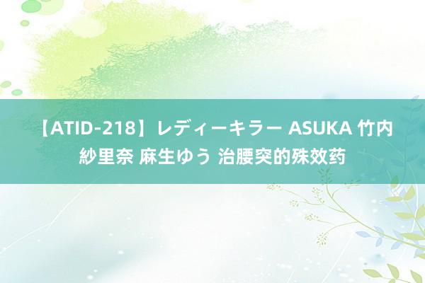 【ATID-218】レディーキラー ASUKA 竹内紗里奈 麻生ゆう 治腰突的殊效药