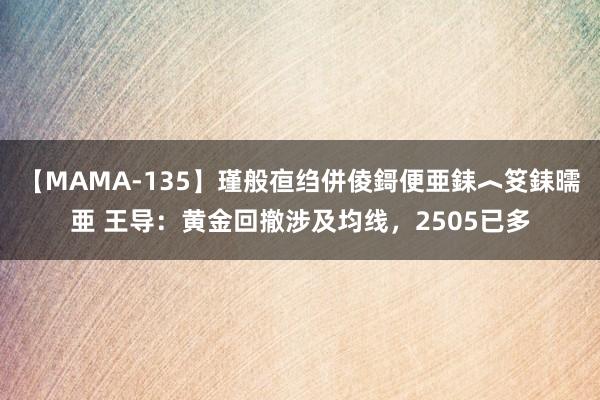 【MAMA-135】瑾般亱绉併倰鎶便亜銇︿笅銇曘亜 王导：黄金回撤涉及均线，2505已多