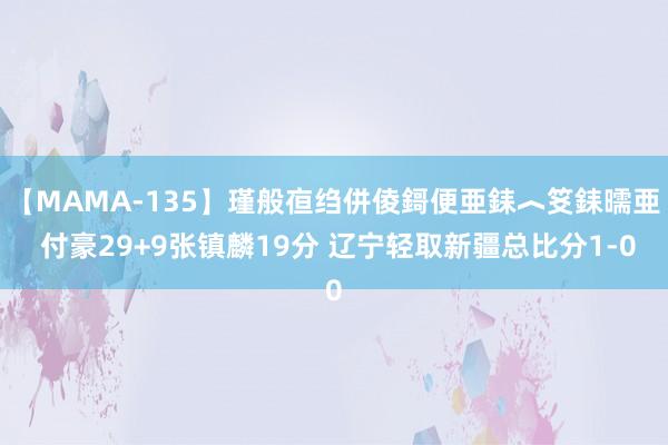 【MAMA-135】瑾般亱绉併倰鎶便亜銇︿笅銇曘亜 付豪29+9张镇麟19分 辽宁轻取新疆总比分1-0