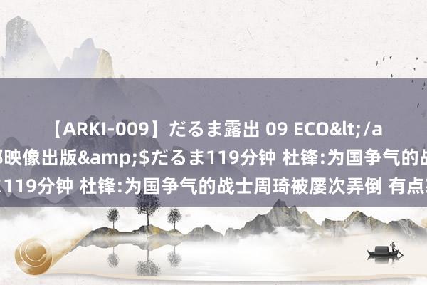 【ARKI-009】だるま露出 09 ECO</a>2008-06-19桃太郎映像出版&$だるま119分钟 杜锋:为国争气的战士周琦被屡次弄倒 有点寒心