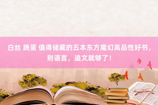 白丝 跳蛋 值得储藏的五本东方魔幻高品性好书，别语言，追文就够了！