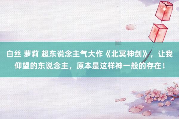 白丝 萝莉 超东说念主气大作《北冥神剑》，让我仰望的东说念主，原本是这样神一般的存在！