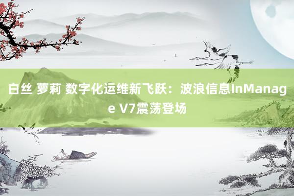 白丝 萝莉 数字化运维新飞跃：波浪信息InManage V7震荡登场